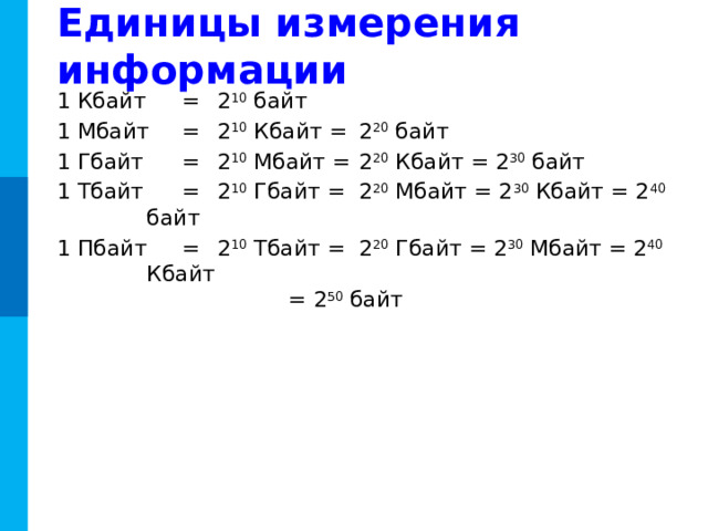 Единицы измерения информации 1 Кбайт  =  2 10 байт 1 Мбайт  =  2 10 Кбайт =  2 20 байт 1 Гбайт  =  2 10 Мбайт =  2 20 Кбайт = 2 30 байт 1 Тбайт  =  2 10 Гбайт =  2 20 Мбайт = 2 30 Кбайт = 2 40 байт 1 Пбайт  =  2 10 Тбайт =  2 20 Гбайт = 2 30 Мбайт = 2 40 Кбайт      = 2 50 байт С 1999 г. Международная комиссия ввела новый стандарт:  1 килобайт = 1000 байт,  1024 байта = 1 кикибайт (Кибайт). -----------------------Вопрос к чему относится? 11 