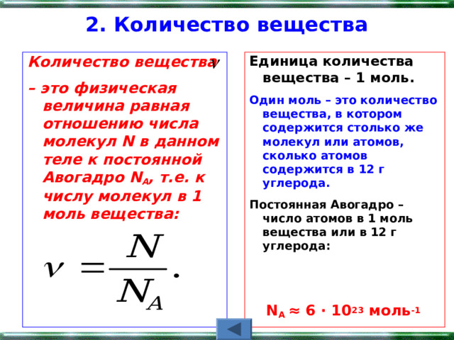 2. Количество вещества   Количество вещества – это физическая величина равная отношению числа молекул N в данном теле к постоянной Авогадро N А , т.е. к числу молекул в 1 моль вещества:   Единица количества вещества – 1 моль.   Один моль – это количество вещества, в котором содержится столько же молекул или атомов, сколько атомов содержится в 12 г углерода. Постоянная Авогадро – число атомов в 1 моль вещества или в 12 г углерода:   N A ≈ 6 ∙ 10 23  моль -1  