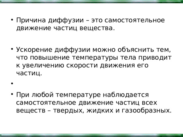 Причина диффузии – это самостоятельное движение частиц вещества.  Ускорение диффузии можно объяснить тем, что повышение температуры тела приводит к увеличению скорости движения его частиц. При любой температуре наблюдается самостоятельное движение частиц всех веществ – твердых, жидких и газообразных. 