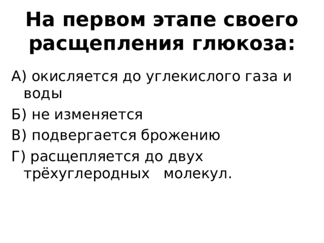 На первом этапе своего расщепления глюкоза: А) окисляется до углекислого газа и воды Б) не изменяется В) подвергается брожению Г) расщепляется до двух трёхуглеродных молекул. 