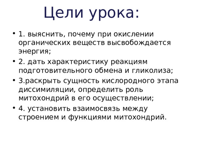 Цели урока: 1. выяснить, почему при окислении органических веществ высвобождается энергия; 2. дать характеристику реакциям подготовительного обмена и гликолиза; 3.раскрыть сущность кислородного этапа диссимиляции, определить роль митохондрий в его осуществлении; 4. установить взаимосвязь между строением и функциями митохондрий. 