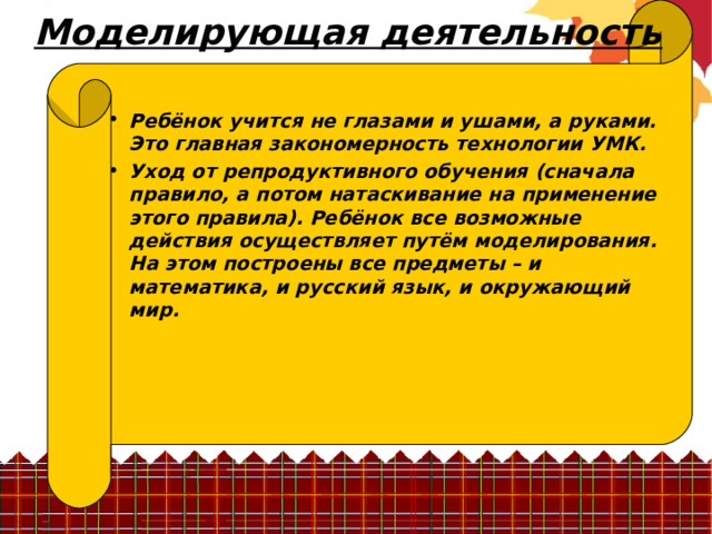 Моделирующая деятельность  Ребёнок учится не глазами и ушами, а руками. Это главная закономерность технологии УМК. Уход от репродуктивного обучения (сначала правило, а потом натаскивание на применение этого правила). Ребёнок все возможные действия осуществляет путём моделирования. На этом построены все предметы – и математика, и русский язык, и окружающий мир.    