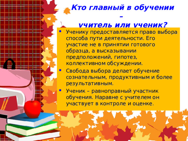 Кто главный в обучении –  учитель или ученик? Ученику предоставляется право выбора способа пути деятельности. Его участие не в принятии готового образца, а высказывании предположений, гипотез, коллективном обсуждении. Свобода выбора делает обучение сознательным, продуктивным и более результативным. Ученик – равноправный участник обучения. Наравне с учителем он участвует в контроле и оценке . 