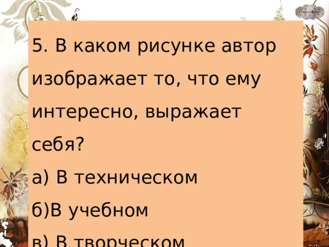5. В каком рисунке автор изображает то, что ему интересно, выражает себя? а) В техническом б)В учебном в) В творческом 
