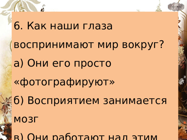 6. Как наши глаза воспринимают мир вокруг? а) Они его просто «фотографируют» б) Восприятием занимается мозг в) Они работают над этим вместе с мозгом 