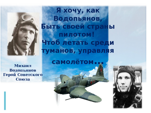 Я хочу, как Водопьянов, Быть своей страны пилотом! Чтоб летать среди туманов, управляя самолётом … Михаил Водопьянов Герой Советского Союза Вот мечта другого знаменитого Юрия – Юрия Гагарина. Его мечта была стать военным летчиком. И он от неё тоже не отступил. В его любимом детском стихотворении были такие строчки: «Я хочу, как Водопьянов, быть своей страны пилотом! Чтоб летать среди туманов, управляя самолетом». – к звездам.  
