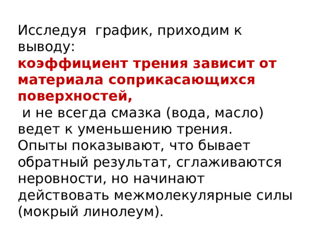 Исследуя график, приходим к выводу: коэффициент трения зависит от материала соприкасающихся поверхностей,  и не всегда смазка (вода, масло) ведет к уменьшению трения. Опыты показывают, что бывает обратный результат, сглаживаются неровности, но начинают действовать межмолекулярные силы (мокрый линолеум). 