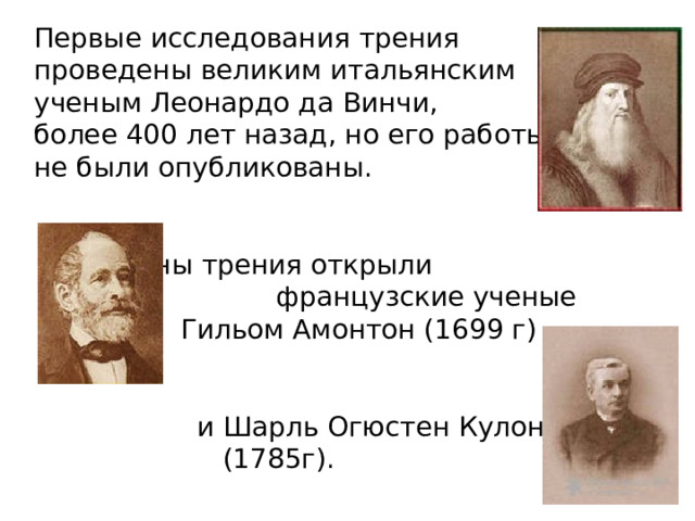 Первые исследования трения проведены великим итальянским ученым Леонардо да Винчи, более 400 лет назад, но его работы не были опубликованы.  Законы трения открыли французские ученые  Гильом Амонтон (1699 г)  и Шарль Огюстен Кулон  (1785г). 