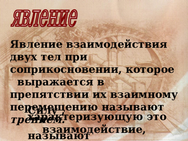 Явление взаимодействия двух тел при соприкосновении, которое выражается в препятствии их взаимному перемещению называют трением. Силу , характеризующую это  взаимодействие, называют  силой трения . 