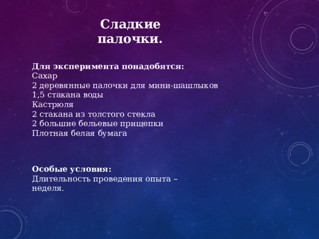  Сладкие палочки. Для эксперимента понадобятся: Сахар 2 деревянные палочки для мини-шашлыков 1,5 стакана воды Кастрюля 2 стакана из толстого стекла 2 большие бельевые прищепки Плотная белая бумага Особые условия: Длительность проведения опыта – неделя. 