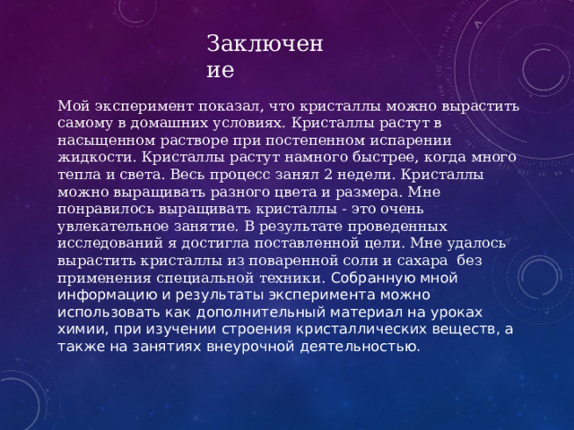 Заключение Мой эксперимент показал, что кристаллы можно вырастить самому в домашних условиях. Кристаллы растут в насыщенном растворе при постепенном испарении жидкости. Кристаллы растут намного быстрее, когда много тепла и света. Весь процесс занял 2 недели. Кристаллы можно выращивать разного цвета и размера. Мне понравилось выращивать кристаллы - это очень увлекательное занятие. В результате проведенных исследований я достигла поставленной цели. Мне удалось вырастить кристаллы из поваренной соли и сахара без применения специальной техники. Собранную мной информацию и результаты эксперимента можно использовать как дополнительный материал на уроках химии, при изучении строения кристаллических веществ, а также на занятиях внеурочной деятельностью. 