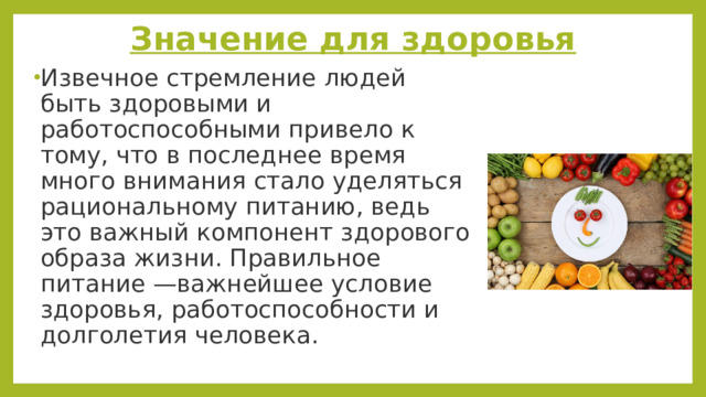 Значение для здоровья Извечное стремление людей быть здоровыми и работоспособными привело к тому, что в последнее время много внимания стало уделяться рациональному питанию, ведь это важный компонент здорового образа жизни. Правильное питание —важнейшее условие здоровья, работоспособности и долголетия человека. 