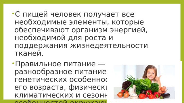 С пищей человек получает все необходимые элементы, которые обеспечивают организм энергией, необходимой для роста и поддержания жизнедеятельности тканей. Правильное питание — это разнообразное питание с учетом генетических особенностей человека, его возраста, физических нагрузок, климатических и сезонных особенностей окружающей среды. 