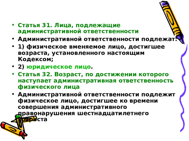  Статья 31. Лица, подлежащие административной ответственности Административной ответственности подлежат: 1) физическое вменяемое лицо, достигшее возраста, установленного настоящим Кодексом; 2) юридическое лицо . Статья 32. Возраст, по достижении которого наступает административная ответственность физического лица Административной ответственности подлежит физическое лицо, достигшее ко времени совершения административного правонарушения шестнадцатилетнего возраста 