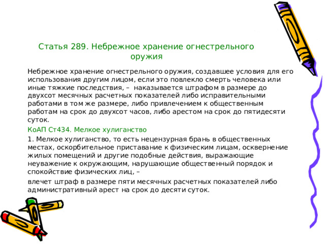 Статья 289. Небрежное хранение огнестрельного оружия Небрежное хранение огнестрельного оружия, создавшее условия для его использования другим лицом, если это повлекло смерть человека или иные тяжкие последствия, – наказывается штрафом в размере до двухсот месячных расчетных показателей либо исправительными работами в том же размере, либо привлечением к общественным работам на срок до двухсот часов, либо арестом на срок до пятидесяти суток. КоАП Ст434. Мелкое хулиганство 1. Мелкое хулиганство, то есть нецензурная брань в общественных местах, оскорбительное приставание к физическим лицам, осквернение жилых помещений и другие подобные действия, выражающие неуважение к окружающим, нарушающие общественный порядок и спокойствие физических лиц, – влечет штраф в размере пяти месячных расчетных показателей либо административный арест на срок до десяти суток. 