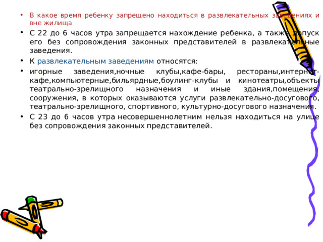 В какое время ребенку запрещено находиться в развлекательных заведениях и вне жилища С 22 до 6 часов утра  запрещается нахождение ребенка, а также допуск его без сопровождения законных представителей в развлекательные заведения. К развлекательным заведениям  относятся: игорные заведения,ночные клубы,кафе-бары, рестораны,интернет-кафе,компьютерные,бильярдные,боулинг-клубы и кинотеатры,объекты театрально-зрелищного назначения и иные здания,помещения, сооружения, в которых оказываются услуги развлекательно-досугового, театрально-зрелищного, спортивного, культурно-досугового назначения. С 23 до 6 часов утра  несовершеннолетним нельзя находиться на улице без сопровождения законных представителей. 