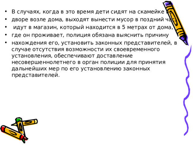 В случаях, когда в это время дети сидят на скамейке во дворе возле дома, выходят вынести мусор в поздний час,  идут в магазин, который находится в 5 метрах от дома, где он проживает, полиция обязана выяснить причину нахождения его, установить законных представителей, в случае отсутствия возможности их своевременного установления, обеспечивают доставление несовершеннолетнего в орган полиции для принятия дальнейших мер по его установлению законных представителей.  