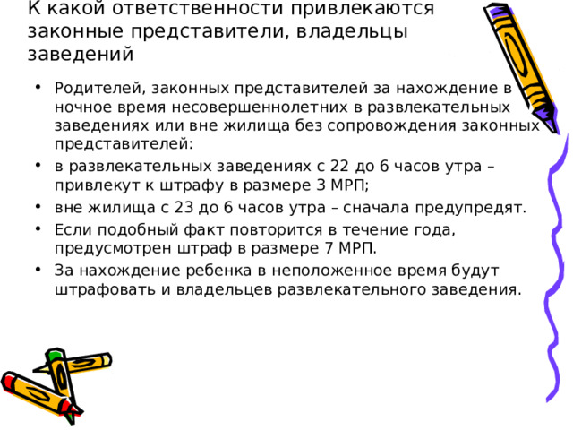     К какой ответственности привлекаются законные представители, владельцы заведений Родителей, законных представителей за нахождение в ночное время несовершеннолетних в развлекательных заведениях или вне жилища без сопровождения законных представителей: в развлекательных заведениях с 22 до 6 часов утра –  привлекут к штрафу в размере 3 МРП; вне жилища с 23 до 6 часов утра – сначала предупредят. Если подобный факт повторится в течение года, предусмотрен штраф в размере 7 МРП. За нахождение ребенка в неположенное время будут штрафовать и владельцев развлекательного заведения.  