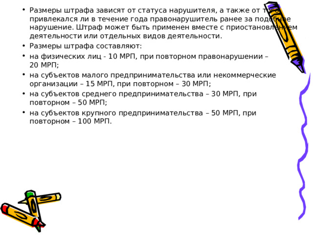 Размеры штрафа зависят от статуса нарушителя, а также от того, привлекался ли в течение года правонарушитель ранее за подобное нарушение. Штраф может быть применен вместе с приостановлением деятельности или отдельных видов деятельности. Размеры штрафа составляют: на физических лиц - 10 МРП, при повторном правонарушении – 20 МРП; на субъектов малого предпринимательства или некоммерческие организации – 15 МРП, при повторном – 30 МРП; на субъектов среднего предпринимательства – 30 МРП, при повторном – 50 МРП; на субъектов крупного предпринимательства – 50 МРП, при повторном – 100 МРП.  