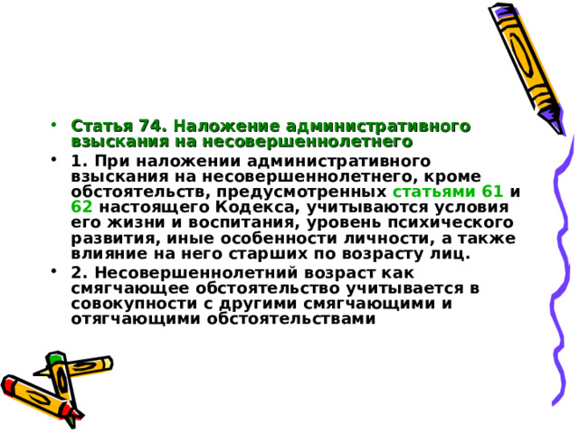 Статья 74. Наложение административного взыскания на несовершеннолетнего  1. При наложении административного взыскания на несовершеннолетнего, кроме обстоятельств, предусмотренных статьями 61 и 62 настоящего Кодекса, учитываются условия его жизни и воспитания, уровень психического развития, иные особенности личности, а также влияние на него старших по возрасту лиц. 2. Несовершеннолетний возраст как смягчающее обстоятельство учитывается в совокупности с другими смягчающими и отягчающими обстоятельствами   
