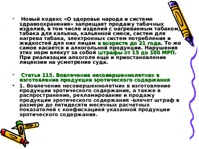   Новый кодекс «О здоровье народа и системе здравоохранения» запрещает продажу табачных изделий, в том числе изделий с нагреваемым табаком, табака для кальяна, кальянной смеси, систем для нагрева табака, электронных систем потребления и жидкостей для них лицам в возрасте до 21 года. То же самое касается и алкогольной продукции. Нарушения этих норм влекут за собой штрафы от 15 до 100 МРП. При реализации алкоголя еще и приостановление лицензии на усмотрение суда.   Статья 115. Вовлечение несовершеннолетних в изготовление продукции эротического содержания  1 . Вовлечение несовершеннолетних в изготовление продукции эротического содержания, а также в распространение, рекламирование и продажу продукции эротического содержания -влечет штраф в размере до пятидесяти месячных расчетных показателей с конфискацией указанной продукции эротического содержания.   