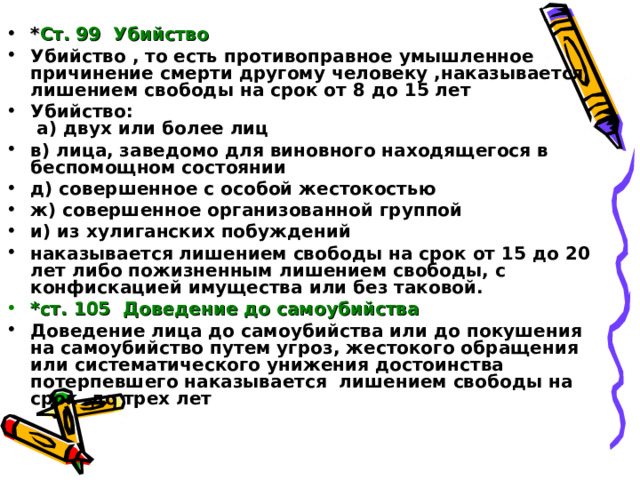 * Ст. 99 Убийство Убийство , то есть противоправное умышленное причинение смерти другому человеку ,наказывается лишением свободы на срок от 8 до 15 лет Убийство:  а) двух или более лиц в) лица, заведомо для виновного находящегося в беспомощном состоянии д) совершенное с особой жестокостью ж) совершенное организованной группой и) из хулиганских побуждений наказывается лишением свободы на срок от 15 до 20 лет либо пожизненным лишением свободы, с конфискацией имущества или без таковой. *ст. 105 Доведение до самоубийства Доведение лица до самоубийства или до покушения на самоубийство путем угроз, жестокого обращения или систематического унижения достоинства потерпевшего наказывается лишением свободы на срок до трех лет 