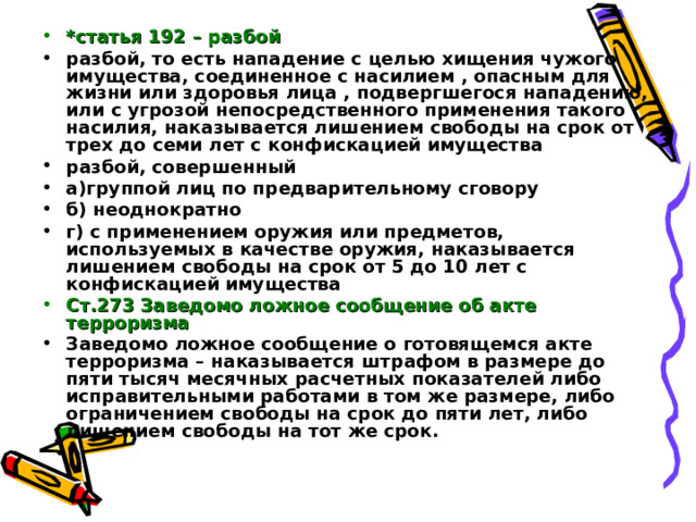*статья 192 – разбой разбой, то есть нападение с целью хищения чужого имущества, соединенное с насилием , опасным для жизни или здоровья лица , подвергшегося нападению, или с угрозой непосредственного применения такого насилия, наказывается лишением свободы на срок от трех до семи лет с конфискацией имущества разбой, совершенный а)группой лиц по предварительному сговору б) неоднократно г) с применением оружия или предметов, используемых в качестве оружия, наказывается лишением свободы на срок от 5 до 10 лет с конфискацией имущества Ст.273 Заведомо ложное сообщение об акте терроризма Заведомо ложное сообщение о готовящемся акте терроризма – наказывается штрафом в размере до пяти тысяч месячных расчетных показателей либо исправительными работами в том же размере, либо ограничением свободы на срок до пяти лет, либо лишением свободы на тот же срок.  