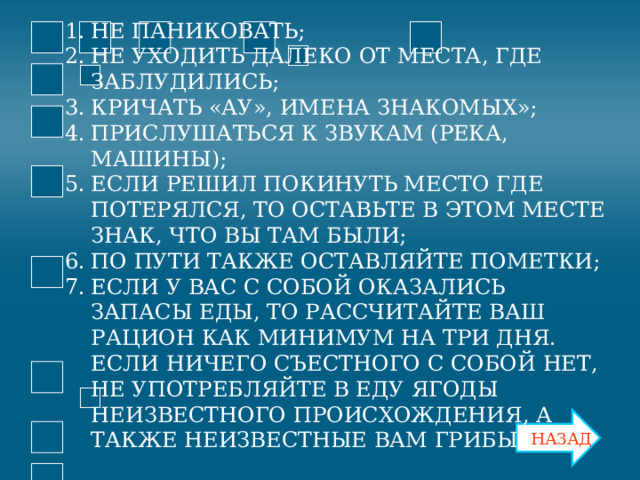 НЕ ПАНИКОВАТЬ; НЕ УХОДИТЬ ДАЛЕКО ОТ МЕСТА, ГДЕ ЗАБЛУДИЛИСЬ; КРИЧАТЬ «АУ», ИМЕНА ЗНАКОМЫХ»; ПРИСЛУШАТЬСЯ К ЗВУКАМ (РЕКА, МАШИНЫ); ЕСЛИ РЕШИЛ ПОКИНУТЬ МЕСТО ГДЕ ПОТЕРЯЛСЯ, ТО ОСТАВЬТЕ В ЭТОМ МЕСТЕ ЗНАК, ЧТО ВЫ ТАМ БЫЛИ; ПО ПУТИ ТАКЖЕ ОСТАВЛЯЙТЕ ПОМЕТКИ; ЕСЛИ У ВАС С СОБОЙ ОКАЗАЛИСЬ ЗАПАСЫ ЕДЫ, ТО РАССЧИТАЙТЕ ВАШ РАЦИОН КАК МИНИМУМ НА ТРИ ДНЯ. ЕСЛИ НИЧЕГО СЪЕСТНОГО С СОБОЙ НЕТ, НЕ УПОТРЕБЛЯЙТЕ В ЕДУ ЯГОДЫ НЕИЗВЕСТНОГО ПРОИСХОЖДЕНИЯ, А ТАКЖЕ НЕИЗВЕСТНЫЕ ВАМ ГРИБЫ НАЗАД 