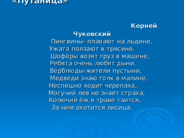 «Путаница»    Корней Чуковский   Пингвины- плавают на льдине,  Ужата ползают в трясине,  Шофёры возят груз в машине,  Ребята очень любят дыни,  Верблюды-жители пустыни,  Медведи знаю толк в малине,  Неспешно ходит черепаха,  Могучий лев не знает страха,  Колючий ёж в траве таится,  За ним охотится лисица.       