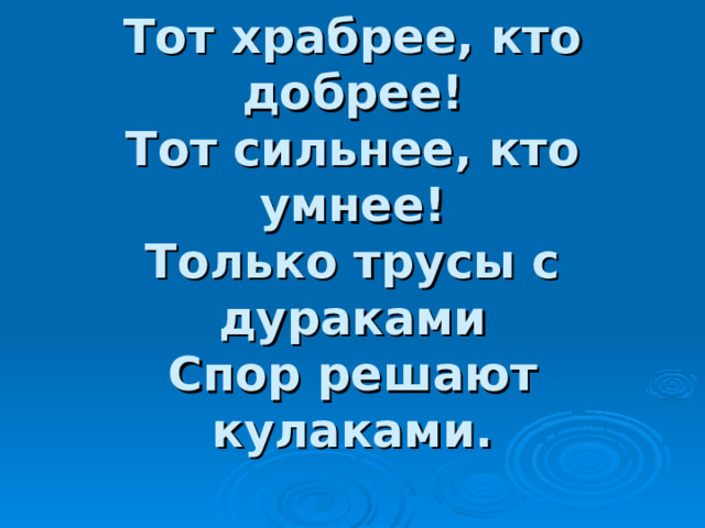 Тот храбрее, кто добрее!  Тот сильнее, кто умнее!  Только трусы с дураками  Спор решают кулаками. 