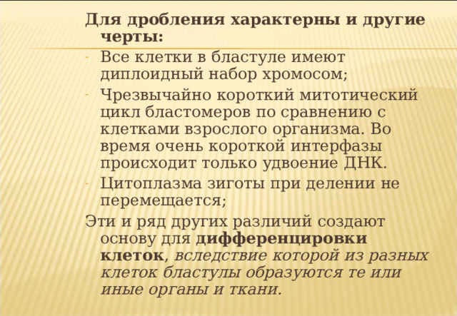 Для дробления характерны и другие черты: Все клетки в бластуле имеют диплоидный набор хромосом; Чрезвычайно короткий митотический цикл бластомеров по сравнению с клетками взрослого организма. Во время очень короткой интерфазы происходит только удвоение ДНК. Цитоплазма зиготы при делении не перемещается; Эти и ряд других различий создают основу для дифференцировки клеток , вследствие которой из разных клеток бластулы образуются те или иные органы и ткани.  