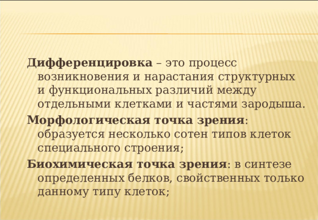    Дифференцировка – это процесс возникновения и нарастания структурных и функциональных различий между отдельными клетками и частями зародыша. Морфологическая точка зрения : образуется несколько сотен типов клеток специального строения; Биохимическая точка зрения : в синтезе определенных белков, свойственных только данному типу клеток; 