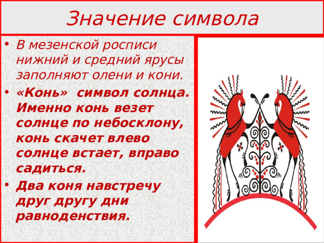 Значение символа В мезенской росписи нижний и средний ярусы заполняют олени и кони. «Конь» символ солнца. Именно конь везет солнце по небосклону, конь скачет влево солнце встает, вправо садиться. Два коня навстречу друг другу дни равноденствия. 