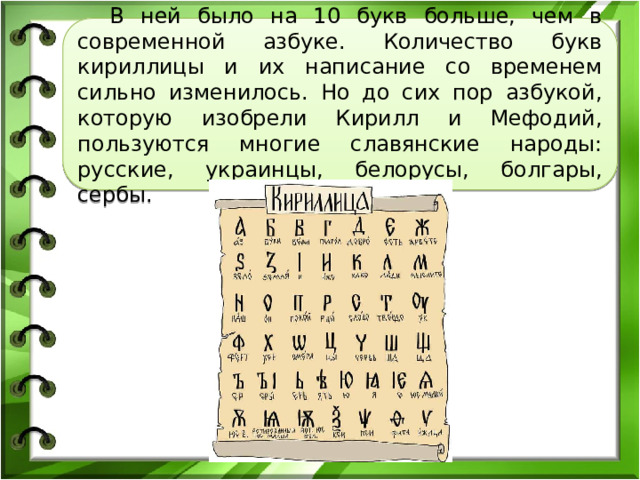  В ней было на 10 букв больше, чем в современной азбуке. Количество букв кириллицы и их написание со временем сильно изменилось. Но до сих пор азбукой, которую изобрели Кирилл и Мефодий, пользуются многие славянские народы: русские, украинцы, белорусы, болгары, сербы. 