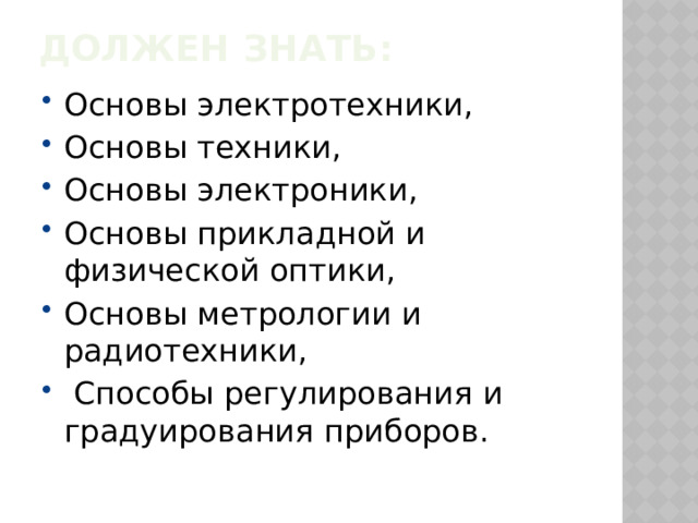Должен знать:   Основы электротехники, Основы техники, Основы электроники, Основы прикладной и физической оптики, Основы метрологии и радиотехники,  Способы регулирования и градуирования приборов. 