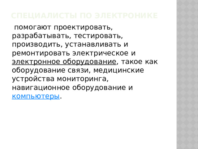Специалисты по электронике   помогают проектировать, разрабатывать, тестировать, производить, устанавливать и ремонтировать электрическое и  электронное оборудование , такое как оборудование связи, медицинские устройства мониторинга, навигационное оборудование и  компьютеры .  