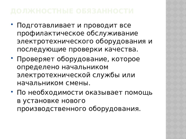 Должностные обязанности   Подготавливает и проводит все профилактическое обслуживание электротехнического оборудования и последующие проверки качества. Проверяет оборудование, которое определено начальником электротехнической службы или начальником смены. По необходимости оказывает помощь в установке нового производственного оборудования. 