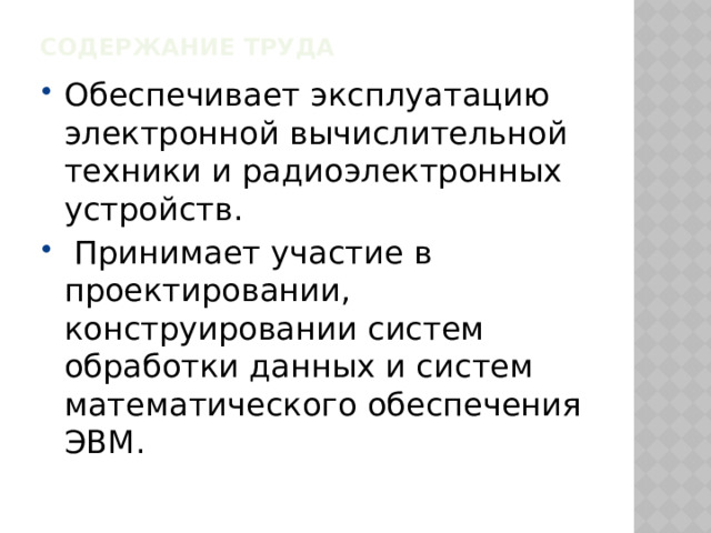 Содержание труда   Обеспечивает эксплуатацию электронной вычислительной техники и радиоэлектронных устройств.  Принимает участие в проектировании, конструировании систем обработки данных и систем математического обеспечения ЭВМ. 