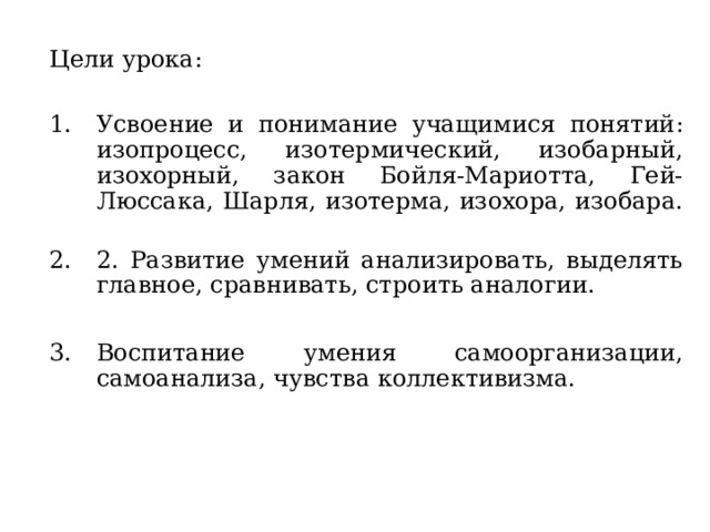 Цели урока: Усвоение и понимание учащимися понятий : изопроцесс, изотермический, изобарный, изохорный, закон Бойля-Мариотта, Гей-Люссака, Шарля, изотерма, изохора, изобара.   2. Развитие умений анализировать, выделять главное, сравнивать, строить аналогии.  Воспитание умения самоорганизации, самоанализа, чувства коллективизма. 