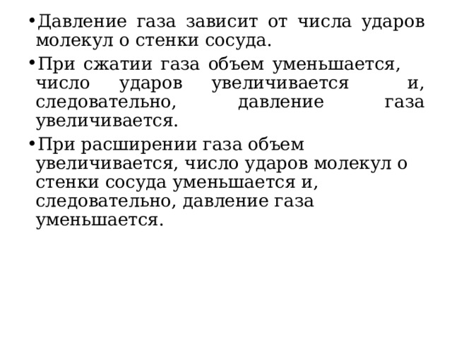 Давление газа зависит от числа ударов молекул о стенки сосуда.  При сжатии газа объем уменьшается, число ударов увеличивается и, следовательно, давление газа увеличивается. При расширении газа объем увеличивается, число ударов молекул о стенки сосуда уменьшается и, следовательно, давление газа уменьшается.  