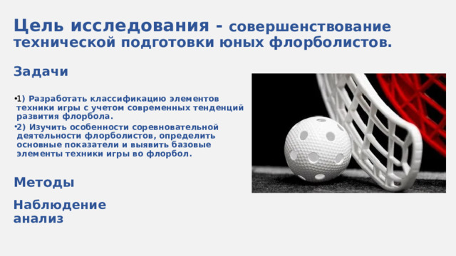 Цель исследования - совершенствование технической подготовки юных флорболистов. Задачи  1 ) Разработать классификацию элементов техники игры с учетом современных тенденций развития флорбола. 2) Изучить особенности соревновательной деятельности флорболистов, определить основные показатели и выявить базовые элементы техники игры во флорбол.  Методы  Наблюдение анализ Флорбол – динамичная командная игра, для которой не требуется специальная экипировка и помещение. Достаточно любой плоской поверхности, пластмассового мяча, ворот и клюшек.  