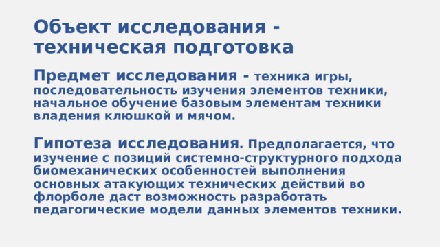 Объект исследования - техническая подготовка Предмет исследования - техника игры, последовательность изучения элементов техники, начальное обучение базовым элементам техники владения клюшкой и мячом.  Гипотеза исследования . Предполагается, что изучение с позиций системно-структурного подхода биомеханических особенностей выполнения основных атакующих технических действий во флорболе даст возможность разработать педагогические модели данных элементов техники. 