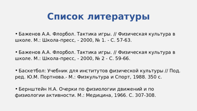 Список литературы  Баженов A.A. Флорбол. Тактика игры. // Физическая культура в школе. М.: Школа-пресс, - 2000, № 1. - С. 57-63.  Баженов A.A. Флорбол. Тактика игры. // Физическая культура в школе. М.: Школа-пресс, - 2000, № 2 - С. 59-66.  Баскетбол: Учебник для институтов физической культуры // Под. ред. Ю.М. Портнова.- М.: Физкультура и Спорт, 1988. 350 с.  Бернштейн H.A. Очерки по физиологии движений и по физиологии активности. М.: Медицина, 1966. С. 307-308. 