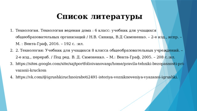Список литературы   Технология. Технология ведения дома : 6 класс: учебник для учащихся общеобразовательных организаций / Н.В. Синица, В.Д Симоненко. – 2-е изд., испр. –М. : Вента-Граф, 2016. – 192 с. :ил. 2. Технология: Учебник для учащихся 8 класса общеобразовательных учреждений. – 2-е изд., перераб. / Под ред. В. Д. Симоненко. – М.: Вента-Граф, 2005. – 208 с.:ил. https://sites.google.com/site/sajtportfolioivanovanp/home/pravila-tehniki-bezopasnosti-pri-vazanii-kruckom https://vk.com/@igrushkiruchnoiraboti2491-istoriya-vozniknoveniya-vyazanoi-igrushki. 