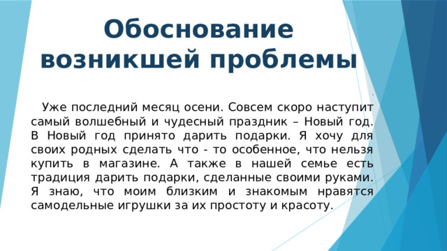 Обоснование возникшей проблемы .  Уже последний месяц осени. Совсем скоро наступит самый волшебный и чудесный праздник – Новый год. В Новый год принято дарить подарки. Я хочу для своих родных сделать что - то особенное, что нельзя купить в магазине. А также в нашей семье есть традиция дарить подарки, сделанные своими руками. Я знаю, что моим близким и знакомым нравятся самодельные игрушки за их простоту и красоту. 