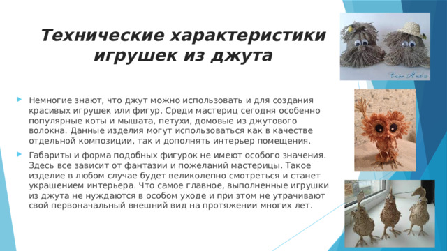 Технические характеристики игрушек из джута Немногие знают, что джут можно использовать и для создания красивых игрушек или фигур. Среди мастериц сегодня особенно популярные коты и мышата, петухи, домовые из джутового волокна. Данные изделия могут использоваться как в качестве отдельной композиции, так и дополнять интерьер помещения. Габариты и форма подобных фигурок не имеют особого значения. Здесь все зависит от фантазии и пожеланий мастерицы. Такое изделие в любом случае будет великолепно смотреться и станет украшением интерьера. Что самое главное, выполненные игрушки из джута не нуждаются в особом уходе и при этом не утрачивают свой первоначальный внешний вид на протяжении многих лет. 