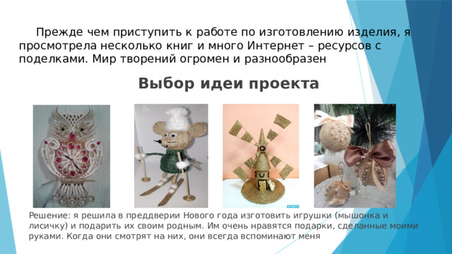  Прежде чем приступить к работе по изготовлению изделия, я просмотрела несколько книг и много Интернет – ресурсов с поделками. Мир творений огромен и разнообразен Выбор идеи проекта      Решение: я решила в преддверии Нового года изготовить игрушки (мышонка и лисичку) и подарить их своим родным. Им очень нравятся подарки, сделанные моими руками. Когда они смотрят на них, они всегда вспоминают меня 