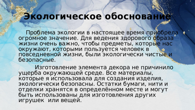 Экологическое обоснование  Проблема экологии в настоящее время приобрела огромное значение. Для ведения здорового образа жизни очень важно, чтобы предметы, которые нас окружают, которыми пользуется человек в повседневной жизни, были экологически чистые и безопасные.  Изготовление элемента декора не причинило ущерба окружающей среде. Все материалы, которые я использовала для создания изделия, экологически безопасны. Остатки бумаги, нити и отделки хранятся в определённом месте и могут быть использованы для изготовления других игрушек или вещей. 