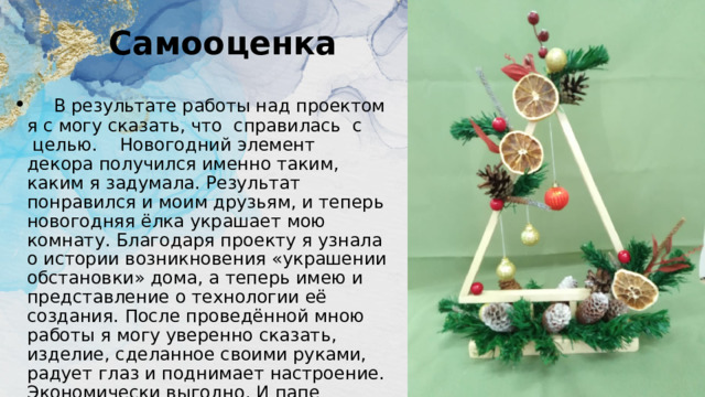 Самооценка    В результате работы над проектом я с могу сказать, что  справилась  с  целью.    Новогодний элемент декора получился именно таким, каким я задумала. Результат понравился и моим друзьям, и теперь новогодняя ёлка украшает мою комнату. Благодаря проекту я узнала о истории возникновения «украшении обстановки» дома, а теперь имею и представление о технологии её создания. После проведённой мною работы я могу уверенно сказать, изделие, сделанное своими руками, радует глаз и поднимает настроение. Экономически выгодно. И папе отдельное спасибо. 