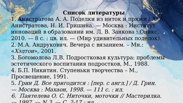      Список литературы 1. Анистратова А. А. Поделки из ниток и пряжи / А. А. Анистратова, Н. И. Гришина. — Москва : Институт инноваций в образовании им. Л. В. Занкова : Оникс, 2010. — 8 с. : цв. ил. — (Мир удивительных поделок).  2. М.А. Андрукович. Вечера с вязанием. – Мн.: « Хэлтон », 2001.  3. Богомолова Л.В. Подростковая культура: проблемы эстетического воспитания подростков, М., 1988.  4. Б.П. Никитин. Ступеньки творчества – М., Просвещение, 1991.  5.  Грин Д. Все пригодится : [пер. с англ.] / Д. Грин. — Москва : Махаон, 1998. — 111 с. : ил.  6. Паятелева О. С. Ниточки, моточки // Мастерилка. — 1997. — N 3. — С. 2-17 : ил.   